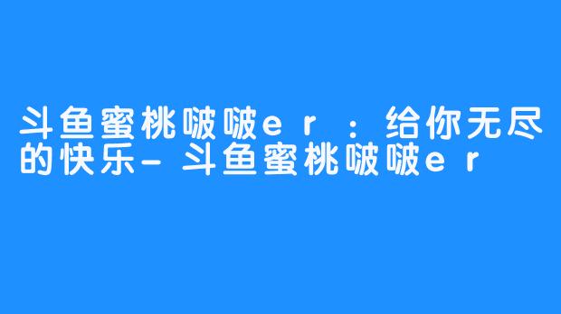 斗鱼蜜桃啵啵er：给你无尽的快乐-斗鱼蜜桃啵啵er