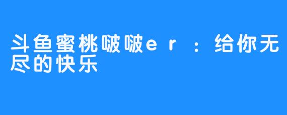 斗鱼蜜桃啵啵er：给你无尽的快乐