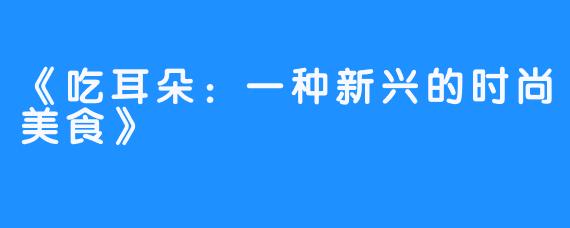 《吃耳朵：一种新兴的时尚美食》