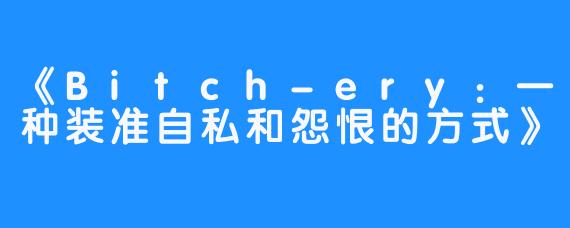 《Bitch-ery：一种装准自私和怨恨的方式》