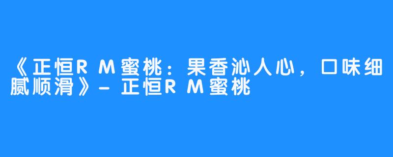 《正恒RM蜜桃：果香沁人心，口味细腻顺滑》-正恒RM蜜桃