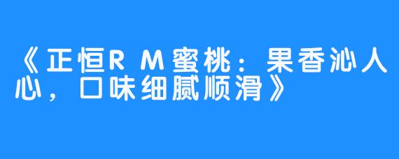 《正恒RM蜜桃：果香沁人心，口味细腻顺滑》