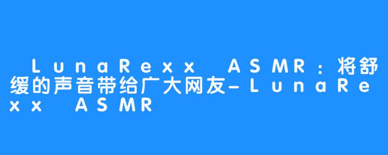  LunaRexx ASMR：将舒缓的声音带给广大网友-LunaRexx ASMR