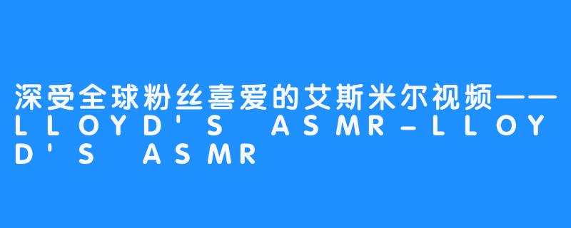 深受全球粉丝喜爱的艾斯米尔视频——LLOYD'S ASMR-LLOYD'S ASMR