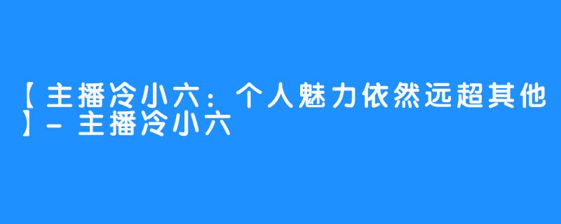 【主播冷小六：个人魅力依然远超其他】-主播冷小六