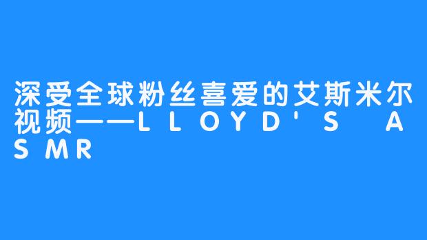 深受全球粉丝喜爱的艾斯米尔视频——LLOYD'S ASMR