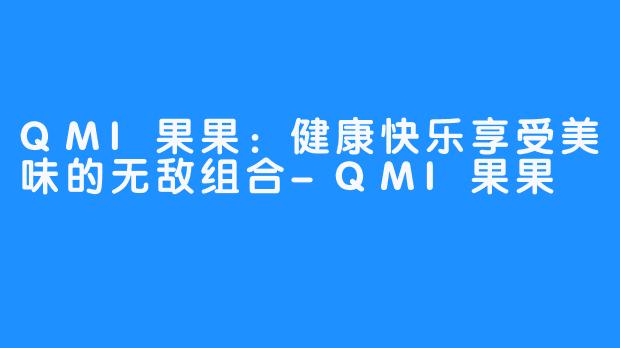 QMI果果：健康快乐享受美味的无敌组合-QMI果果