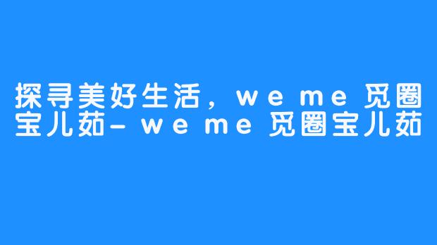 探寻美好生活，weme觅圈宝儿茹-weme觅圈宝儿茹