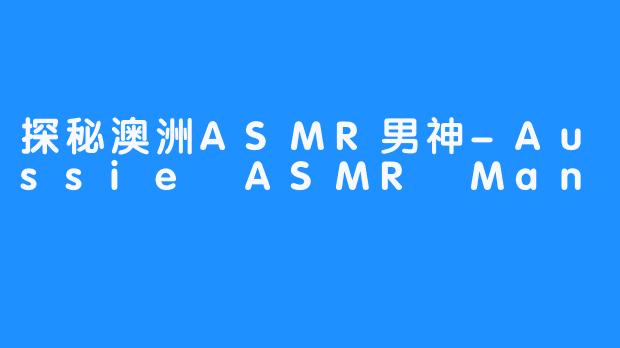 探秘澳洲ASMR男神-Aussie ASMR Man