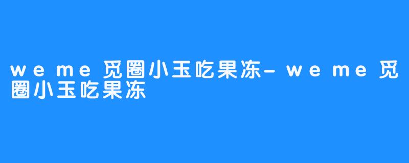 weme觅圈小玉吃果冻-weme觅圈小玉吃果冻