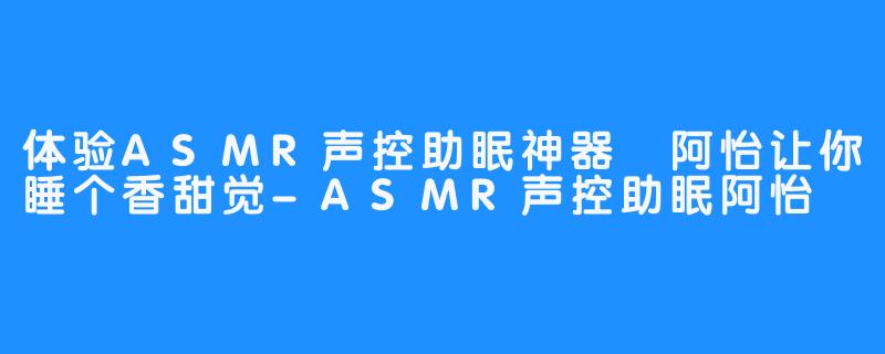 体验ASMR声控助眠神器 阿怡让你睡个香甜觉-ASMR声控助眠阿怡