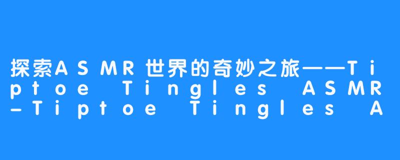 探索ASMR世界的奇妙之旅——Tiptoe Tingles ASMR-Tiptoe Tingles ASMR