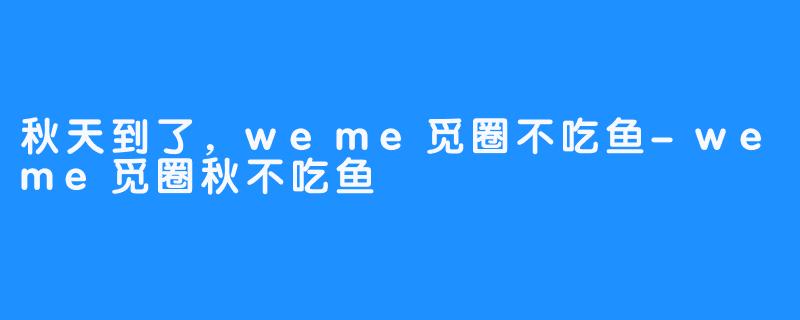 秋天到了，weme觅圈不吃鱼-weme觅圈秋不吃鱼