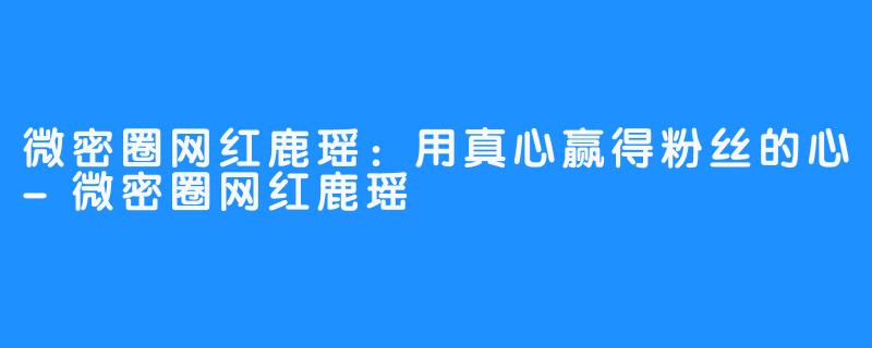 微密圈网红鹿瑶：用真心赢得粉丝的心-微密圈网红鹿瑶