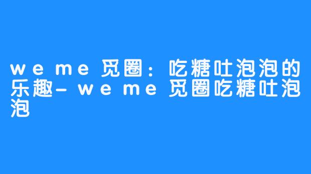 weme觅圈：吃糖吐泡泡的乐趣-weme觅圈吃糖吐泡泡