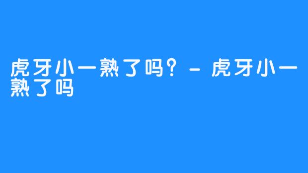 虎牙小一熟了吗？-虎牙小一熟了吗