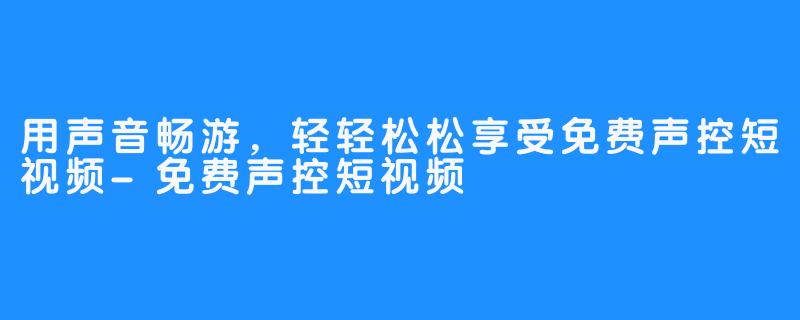 用声音畅游，轻轻松松享受免费声控短视频-免费声控短视频