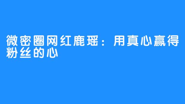 微密圈网红鹿瑶：用真心赢得粉丝的心