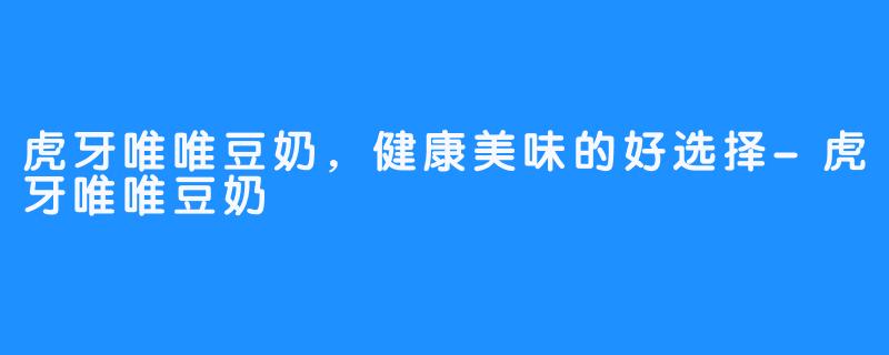 虎牙唯唯豆奶，健康美味的好选择-虎牙唯唯豆奶