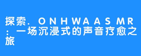 探索.ONHWAASMR：一场沉浸式的声音疗愈之旅