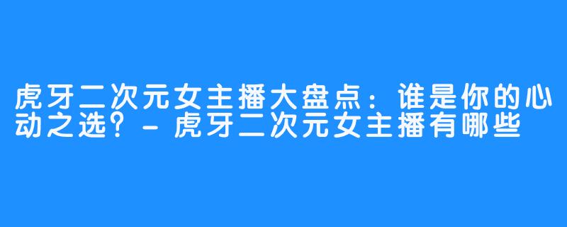 虎牙二次元女主播大盘点:谁是你的心动之选?-虎牙二次元女主播有哪些