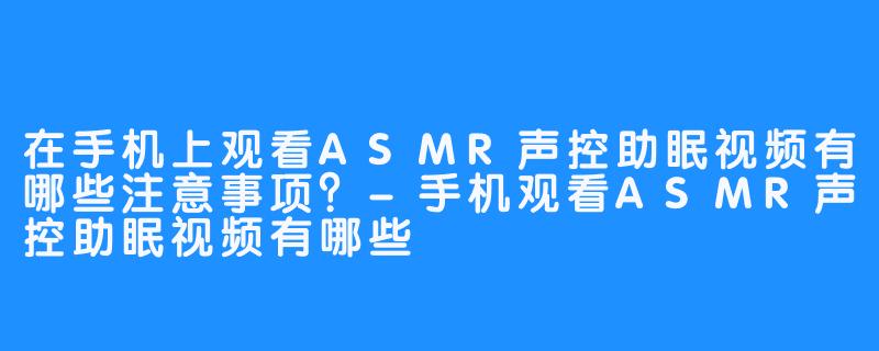 在手机上观看ASMR声控助眠视频有哪些注意事项?-手机观看ASMR声控助眠视频有哪些