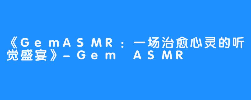 《GemASMR:一场治愈心灵的听觉盛宴》-Gem ASMR