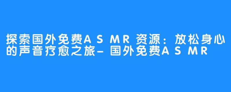 探索国外免费ASMR资源:放松身心的声音疗愈之旅-国外免费ASMR