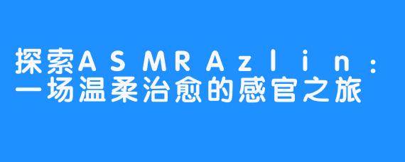 探索ASMRAzlin：一场温柔治愈的感官之旅