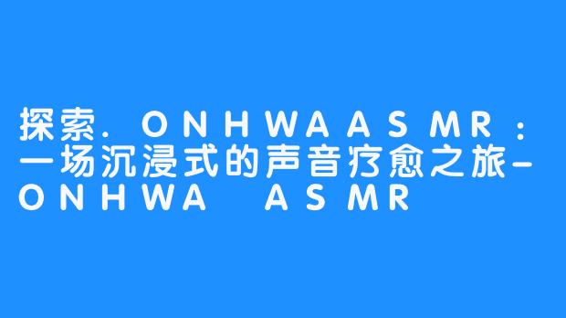 探索.ONHWAASMR:一场沉浸式的声音疗愈之旅-ONHWA ASMR