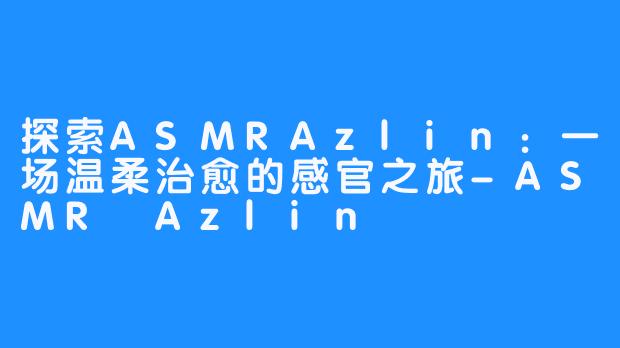 探索ASMRAzlin:一场温柔治愈的感官之旅-ASMR Azlin