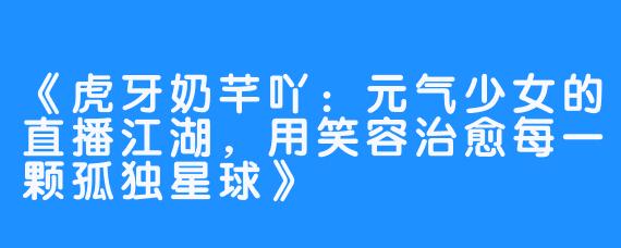 《虎牙奶芊吖：元气少女的直播江湖，用笑容治愈每一颗孤独星球》