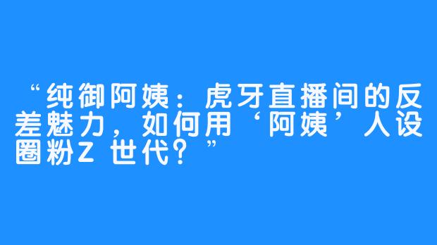 “纯御阿姨：虎牙直播间的反差魅力，如何用‘阿姨’人设圈粉Z世代？”