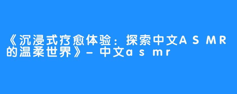 《沉浸式疗愈体验:探索中文ASMR的温柔世界》-中文asmr