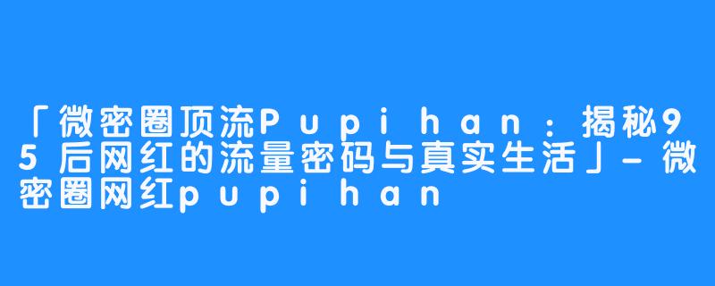 「微密圈顶流Pupihan:揭秘95后网红的流量密码与真实生活」-微密圈网红pupihan