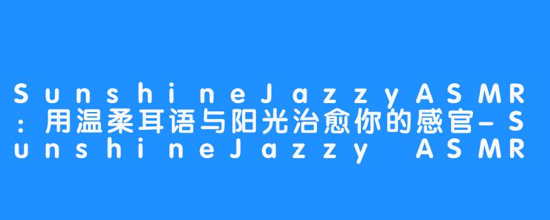SunshineJazzyASMR：用温柔耳语与阳光治愈你的感官-SunshineJazzy ASMR