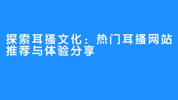 探索耳搔文化：热门耳搔网站推荐与体验分享