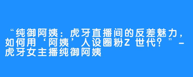 “纯御阿姨:虎牙直播间的反差魅力,如何用‘阿姨’人设圈粉Z世代?”-虎牙女主播纯御阿姨