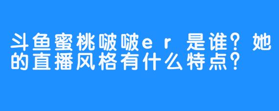 斗鱼蜜桃啵啵er是谁？她的直播风格有什么特点？