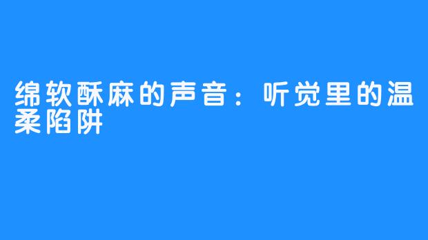 绵软酥麻的声音：听觉里的温柔陷阱