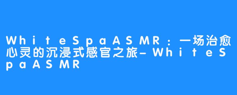 WhiteSpaASMR:一场治愈心灵的沉浸式感官之旅-WhiteSpaASMR