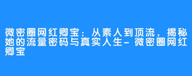 微密圈网红卿宝:从素人到顶流,揭秘她的流量密码与真实人生-微密圈网红卿宝