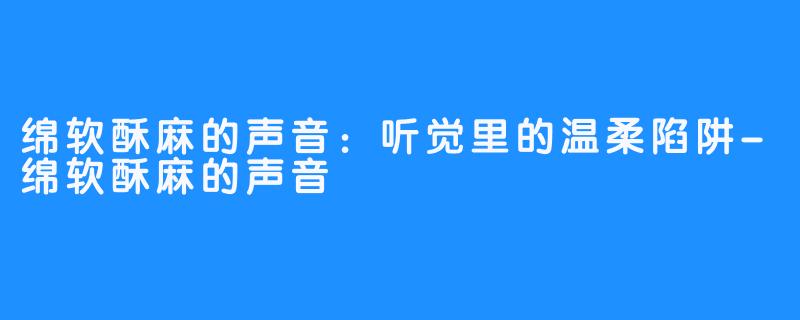 绵软酥麻的声音:听觉里的温柔陷阱-绵软酥麻的声音
