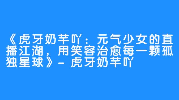 《虎牙奶芊吖：元气少女的直播江湖，用笑容治愈每一颗孤独星球》-虎牙奶芊吖