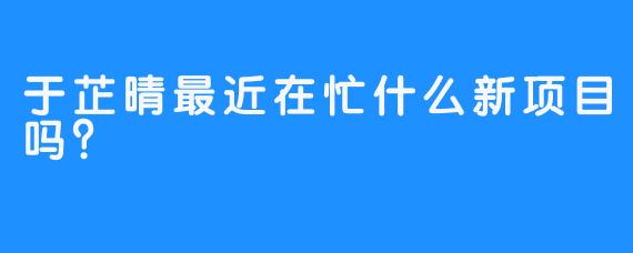 于芷晴最近在忙什么新项目吗？