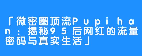 「微密圈顶流Pupihan：揭秘95后网红的流量密码与真实生活」