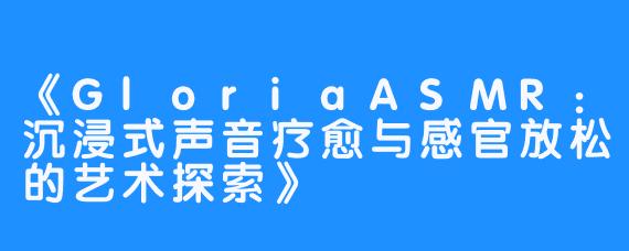 《GloriaASMR：沉浸式声音疗愈与感官放松的艺术探索》