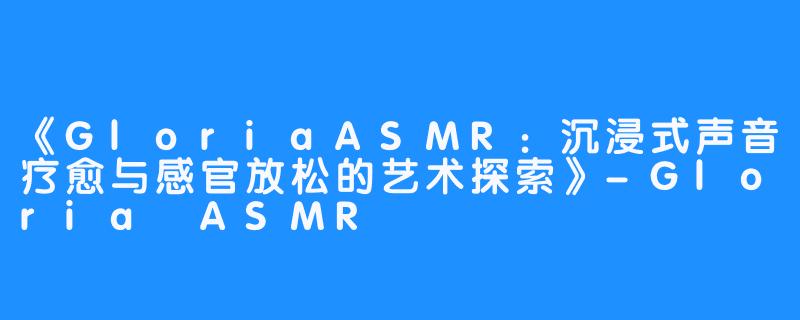 《GloriaASMR:沉浸式声音疗愈与感官放松的艺术探索》-Gloria ASMR