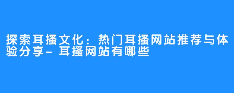 探索耳搔文化:热门耳搔网站推荐与体验分享-耳搔网站有哪些