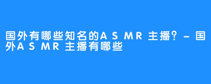国外有哪些知名的ASMR主播?-国外ASMR主播有哪些